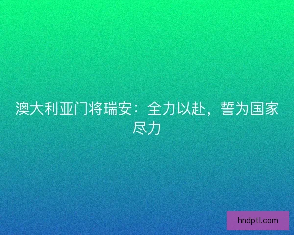 澳大利亚门将瑞安:全力以赴,誓为国家尽力 澳大利亚门将瑞安:全力以赴,誓为国家尽力