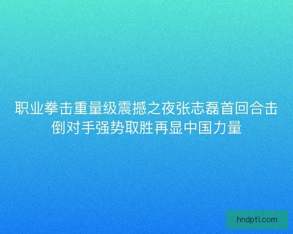 职业拳击重量级震撼之夜张志磊首回合击倒对手强势取胜再显中国力量