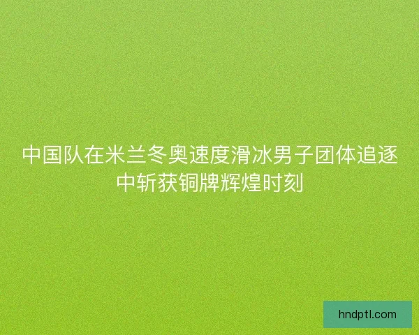 中国队在米兰冬奥速度滑冰男子团体追逐中斩获铜牌辉煌时刻