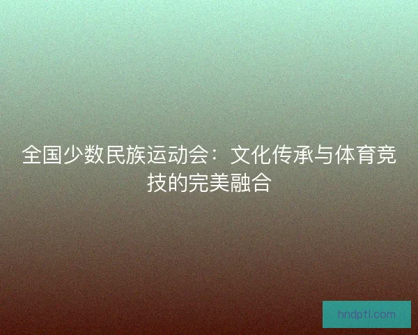全国少数民族运动会：文化传承与体育竞技的完美融合