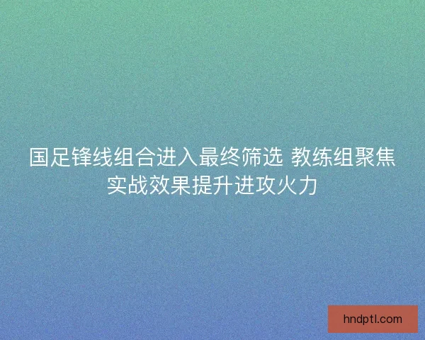 国足锋线组合进入最终筛选 教练组聚焦实战效果提升进攻火力 国足锋线组合进入最终筛选 教练组聚焦实战效果提升进攻火力