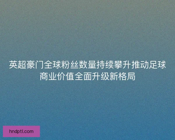 英超豪门全球粉丝数量持续攀升推动足球商业价值全面升级新格局 英超豪门全球粉丝数量持续攀升推动足球商业价值全面升级新格局