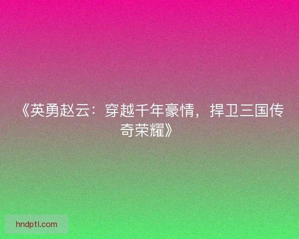 《英勇赵云：穿越千年豪情，捍卫三国传奇荣耀》