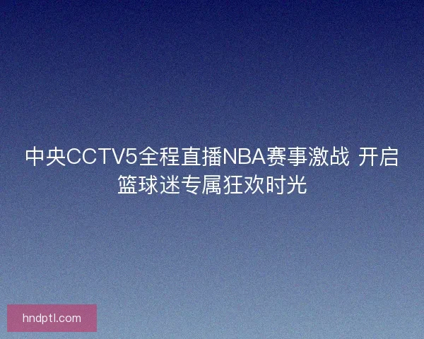 中央CCTV5全程直播NBA赛事激战 开启篮球迷专属狂欢时光 中央CCTV5全程直播NBA赛事激战 开启篮球迷专属狂欢时光
