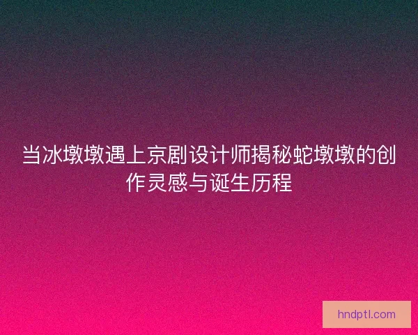 当冰墩墩遇上京剧设计师揭秘蛇墩墩的创作灵感与诞生历程