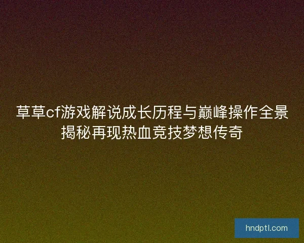 草草cf游戏解说成长历程与巅峰操作全景揭秘再现热血竞技梦想传奇