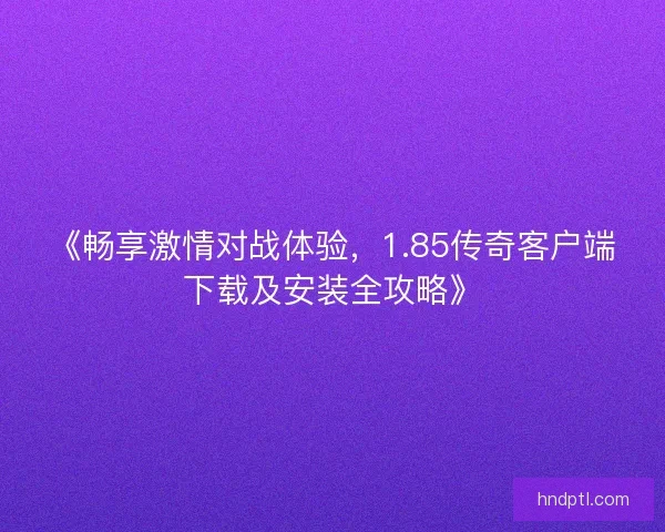 《畅享激情对战体验，1.85传奇客户端下载及安装全攻略》