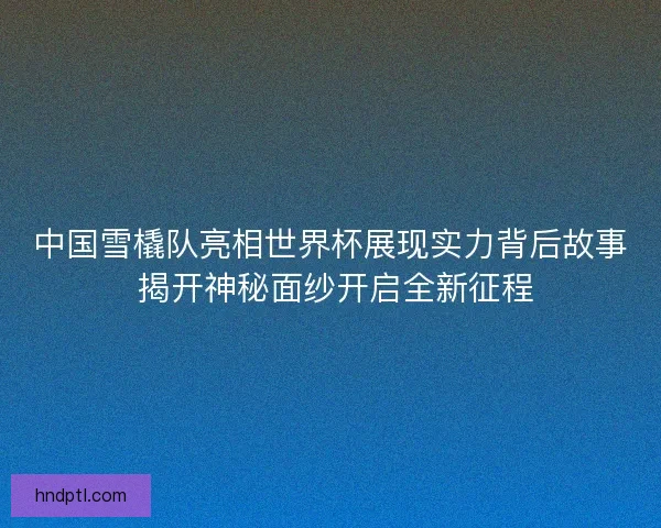 中国雪橇队亮相世界杯展现实力背后故事 揭开神秘面纱开启全新征程