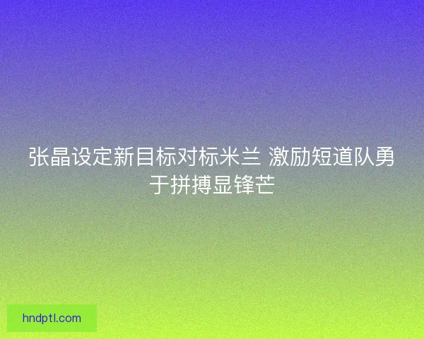 张晶设定新目标对标米兰 激励短道队勇于拼搏显锋芒