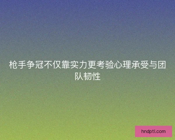 枪手争冠不仅靠实力更考验心理承受与团队韧性