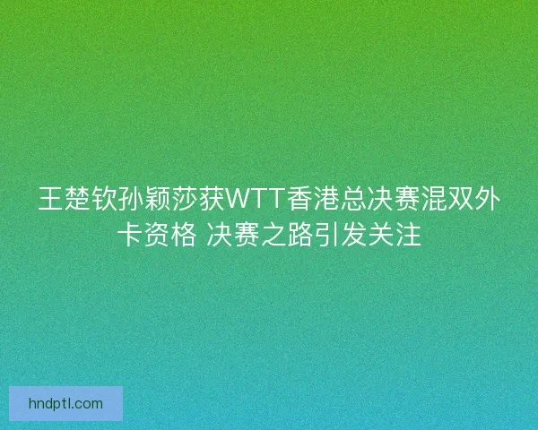 王楚钦孙颖莎获WTT香港总决赛混双外卡资格 决赛之路引发关注 王楚钦孙颖莎获WTT香港总决赛混双外卡资格 决赛之路引发关注