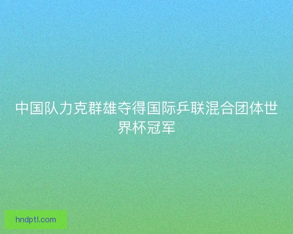 中国队力克群雄夺得国际乒联混合团体世界杯冠军