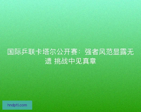 国际乒联卡塔尔公开赛：强者风范显露无遗 挑战中见真章