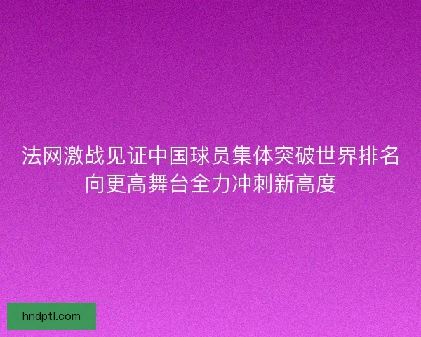 法网激战见证中国球员集体突破世界排名向更高舞台全力冲刺新高度
