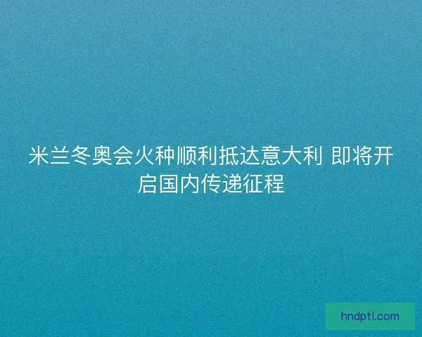 米兰冬奥会火种顺利抵达意大利 即将开启国内传递征程